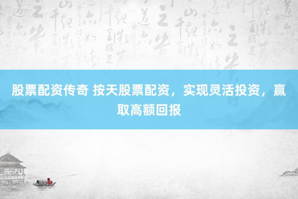 股票配资传奇 按天股票配资，实现灵活投资，赢取高额回报