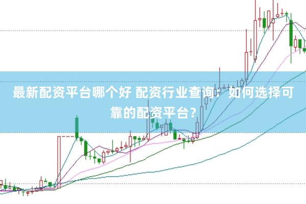 最新配资平台哪个好 配资行业查询：如何选择可靠的配资平台？