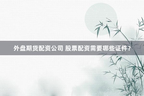 外盘期货配资公司 股票配资需要哪些证件？