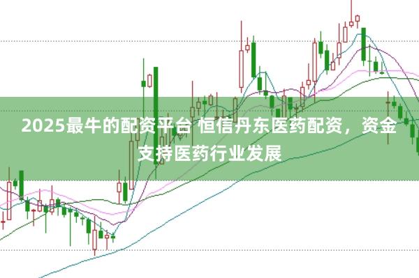 2025最牛的配资平台 恒信丹东医药配资,资金支持医药行业发展
