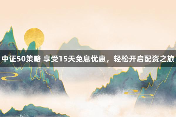 中证50策略 享受15天免息优惠，轻松开启配资之旅