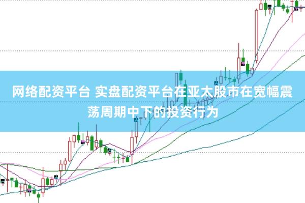 网络配资平台 实盘配资平台在亚太股市在宽幅震荡周期中下的投资行为