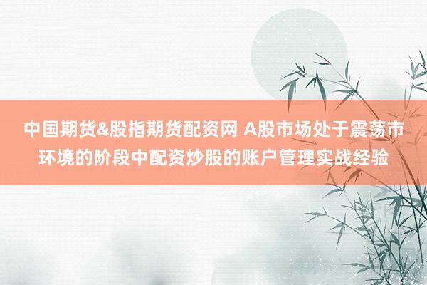中国期货&股指期货配资网 A股市场处于震荡市环境的阶段中配资炒股的账户管理实战经验