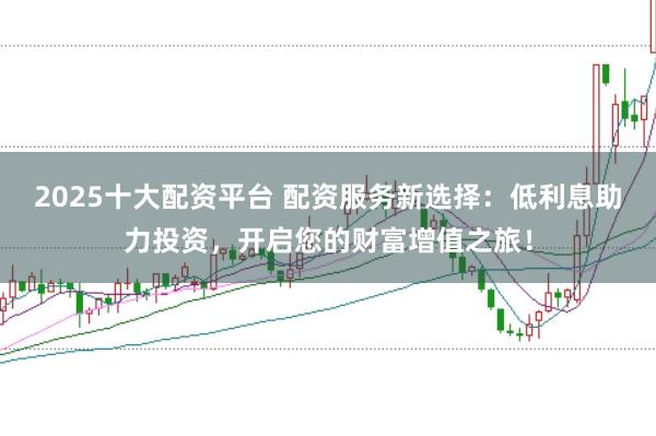 2025十大配资平台 配资服务新选择：低利息助力投资，开启您的财富增值之旅！